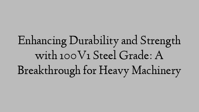 Enhancing Durability and Strength with 100V1 Steel Grade: A Breakthrough for Heavy Machinery