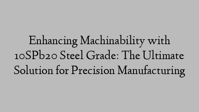 Enhancing Machinability with 10SPb20 Steel Grade: The Ultimate Solution for Precision Manufacturing