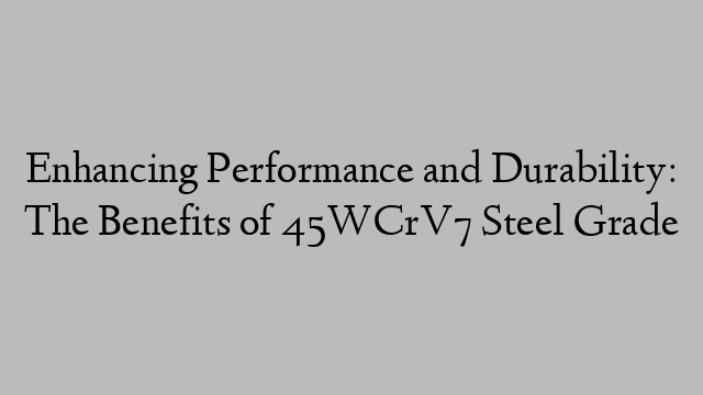 Enhancing Performance and Durability: The Benefits of 45WCrV7 Steel Grade