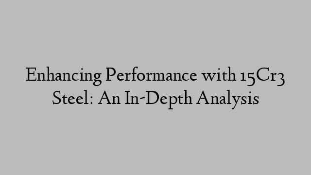 Enhancing Performance with 15Cr3 Steel: An In-Depth Analysis