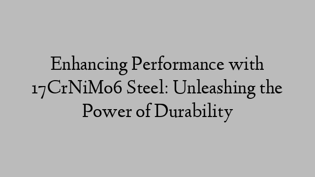 Enhancing Performance with 17CrNiMo6 Steel: Unleashing the Power of Durability