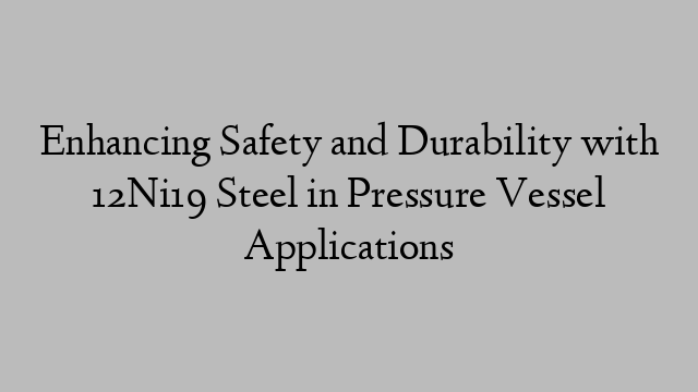 Enhancing Safety and Durability with 12Ni19 Steel in Pressure Vessel Applications