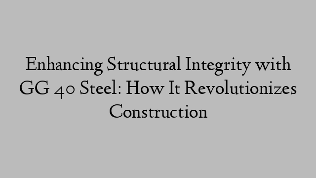 Enhancing Structural Integrity with GG 40 Steel: How It Revolutionizes Construction