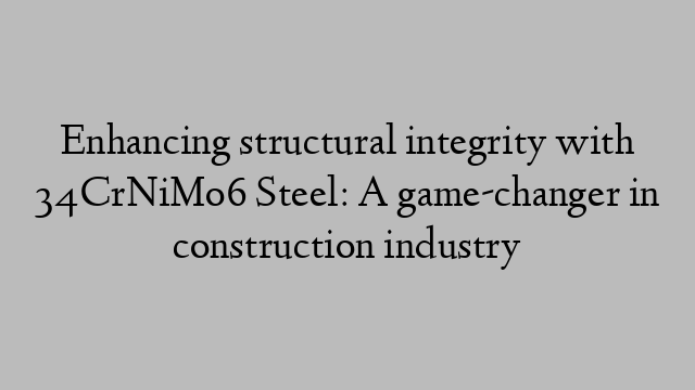 Enhancing structural integrity with 34CrNiMo6 Steel: A game-changer in construction industry