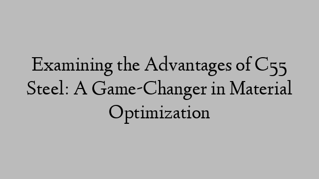 Examining the Advantages of C55 Steel: A Game-Changer in Material Optimization