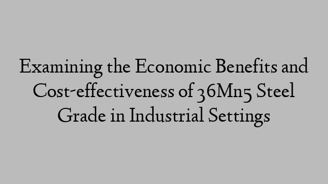 Examining the Economic Benefits and Cost-effectiveness of 36Mn5 Steel Grade in Industrial Settings