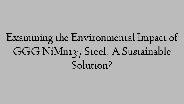 Examining the Environmental Impact of GGG NiMn137 Steel: A Sustainable Solution?