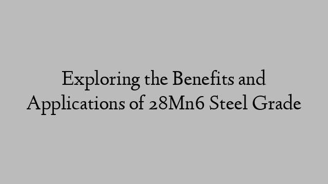 Exploring the Benefits and Applications of 28Mn6 Steel Grade