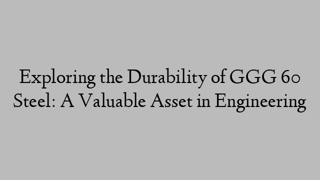 Exploring the Durability of GGG 60 Steel: A Valuable Asset in Engineering