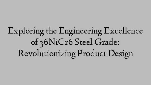 Exploring the Engineering Excellence of 36NiCr6 Steel Grade: Revolutionizing Product Design