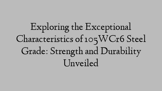 Exploring the Exceptional Characteristics of 105WCr6 Steel Grade: Strength and Durability Unveiled