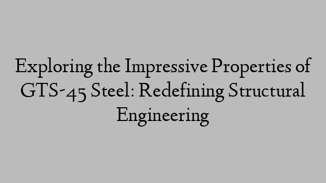 Exploring the Impressive Properties of GTS-45 Steel: Redefining Structural Engineering