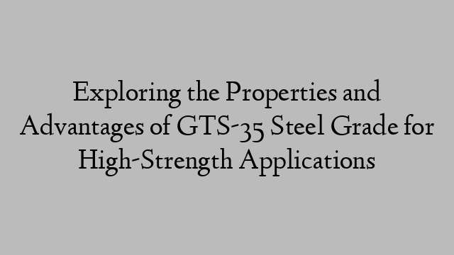 Exploring the Properties and Advantages of GTS-35 Steel Grade for High-Strength Applications