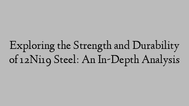 Exploring the Strength and Durability of 12Ni19 Steel: An In-Depth Analysis