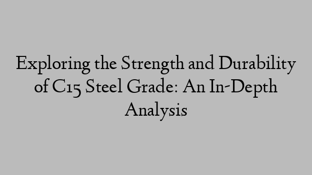 Exploring the Strength and Durability of C15 Steel Grade: An In-Depth Analysis