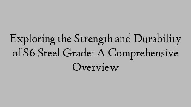 Exploring the Strength and Durability of S6 Steel Grade: A Comprehensive Overview