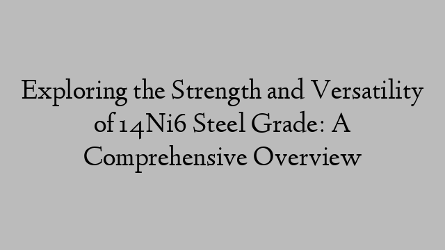 Exploring the Strength and Versatility of 14Ni6 Steel Grade: A Comprehensive Overview