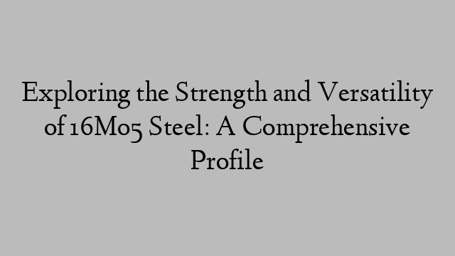 Exploring the Strength and Versatility of 16Mo5 Steel: A Comprehensive Profile