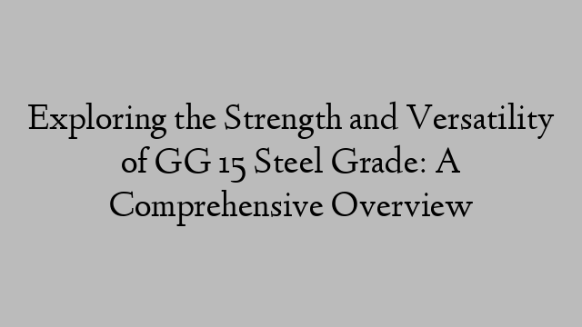 Exploring the Strength and Versatility of GG 15 Steel Grade: A Comprehensive Overview