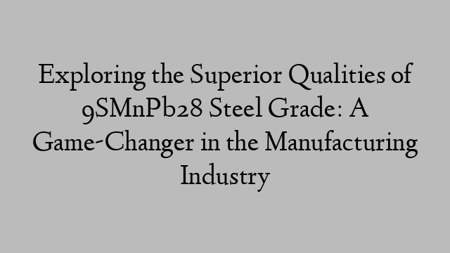 Exploring the Superior Qualities of 9SMnPb28 Steel Grade: A Game-Changer in the Manufacturing Industry