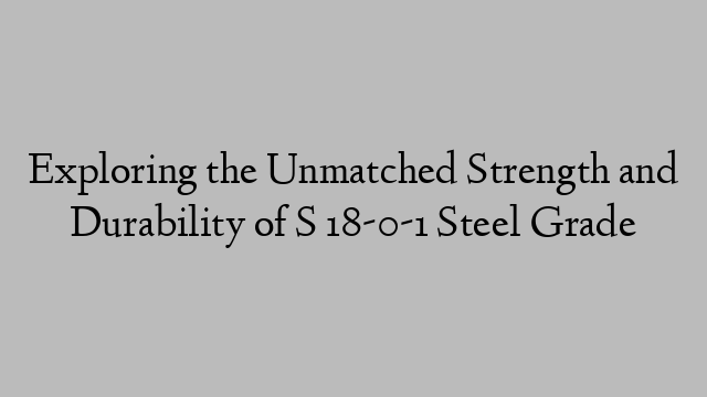 Exploring the Unmatched Strength and Durability of S 18-0-1 Steel Grade