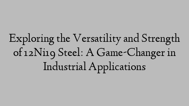 Exploring the Versatility and Strength of 12Ni19 Steel: A Game-Changer in Industrial Applications