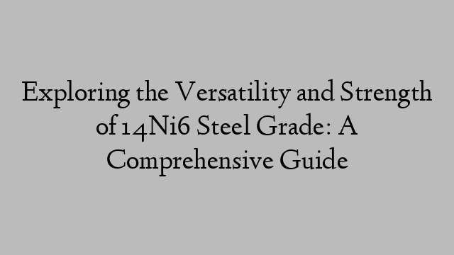 Exploring the Versatility and Strength of 14Ni6 Steel Grade: A Comprehensive Guide