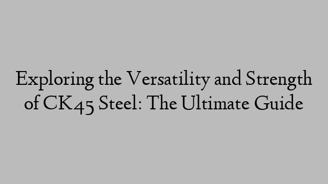 Exploring the Versatility and Strength of CK45 Steel: The Ultimate Guide