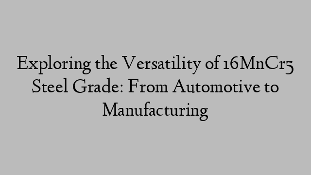 Exploring the Versatility of 16MnCr5 Steel Grade: From Automotive to Manufacturing