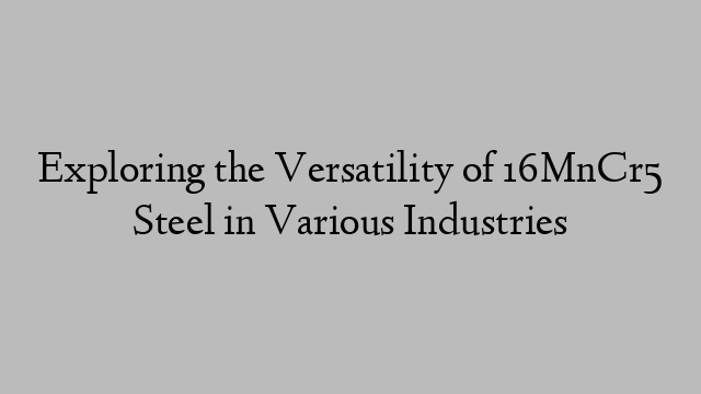 Exploring the Versatility of 16MnCr5 Steel in Various Industries