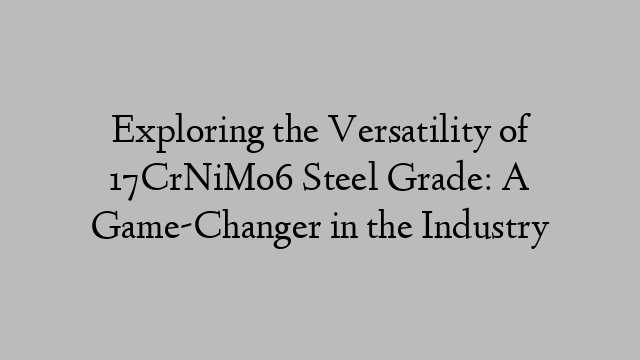 Exploring the Versatility of 17CrNiMo6 Steel Grade: A Game-Changer in the Industry