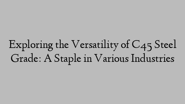 Exploring the Versatility of C45 Steel Grade: A Staple in Various Industries