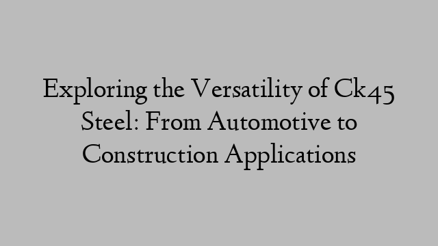 Exploring the Versatility of Ck45 Steel: From Automotive to Construction Applications