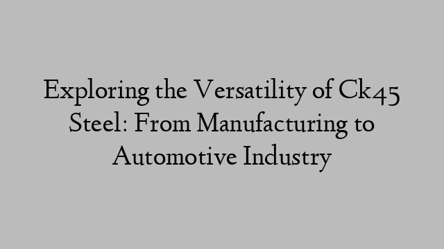 Exploring the Versatility of Ck45 Steel: From Manufacturing to Automotive Industry