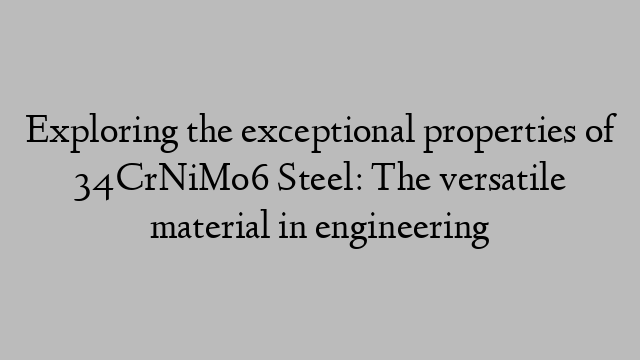 Exploring the exceptional properties of 34CrNiMo6 Steel: The versatile material in engineering