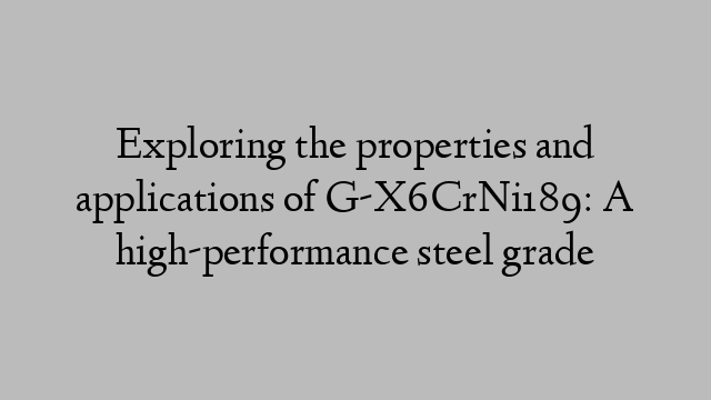 Exploring the properties and applications of G-X6CrNi189: A high-performance steel grade