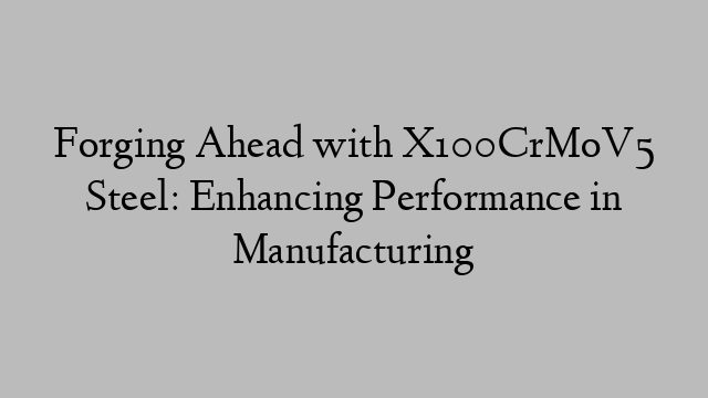 Forging Ahead with X100CrMoV5 Steel: Enhancing Performance in Manufacturing