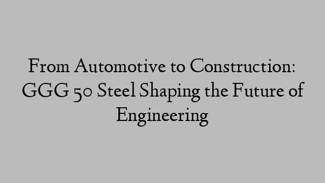 From Automotive to Construction: GGG 50 Steel Shaping the Future of Engineering