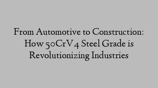 From Automotive to Construction: How 50CrV4 Steel Grade is Revolutionizing Industries