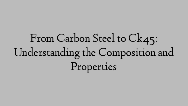 From Carbon Steel to Ck45: Understanding the Composition and Properties