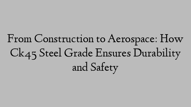 From Construction to Aerospace: How Ck45 Steel Grade Ensures Durability and Safety