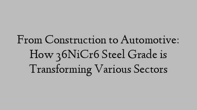 From Construction to Automotive: How 36NiCr6 Steel Grade is Transforming Various Sectors