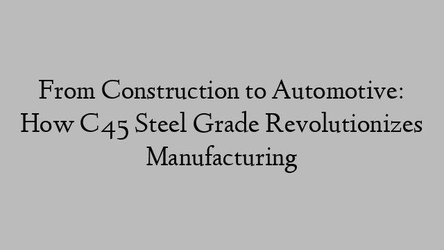 From Construction to Automotive: How C45 Steel Grade Revolutionizes Manufacturing