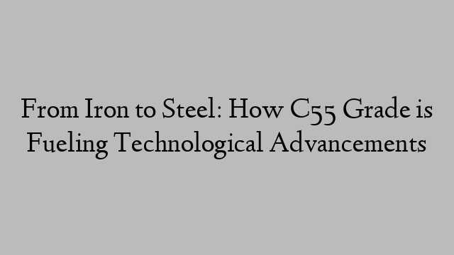 From Iron to Steel: How C55 Grade is Fueling Technological Advancements