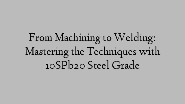 From Machining to Welding: Mastering the Techniques with 10SPb20 Steel Grade