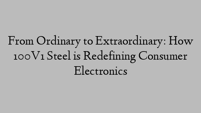 From Ordinary to Extraordinary: How 100V1 Steel is Redefining Consumer Electronics