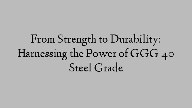 From Strength to Durability: Harnessing the Power of GGG 40 Steel Grade