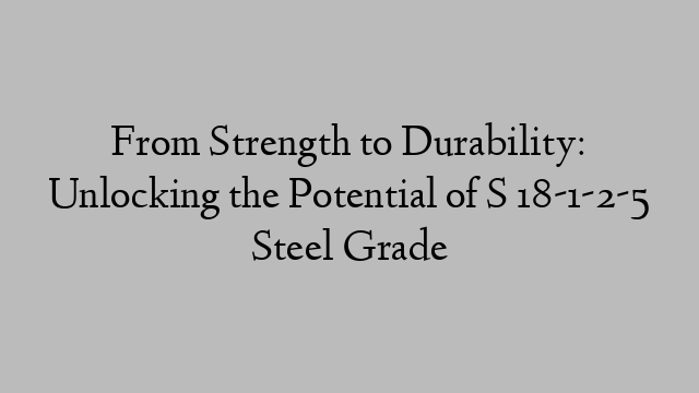 From Strength to Durability: Unlocking the Potential of S 18-1-2-5 Steel Grade