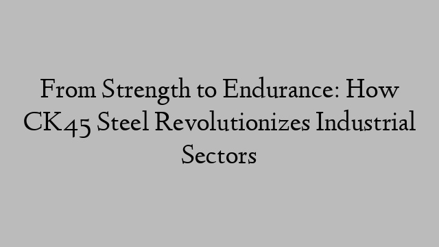 From Strength to Endurance: How CK45 Steel Revolutionizes Industrial Sectors