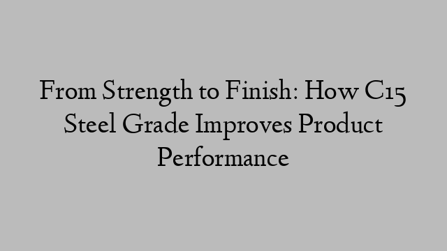 From Strength to Finish: How C15 Steel Grade Improves Product Performance